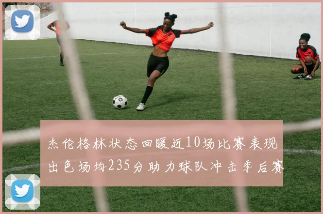 杰伦格林状态回暖近10场比赛表现出色场均235分助力球队冲击季后赛