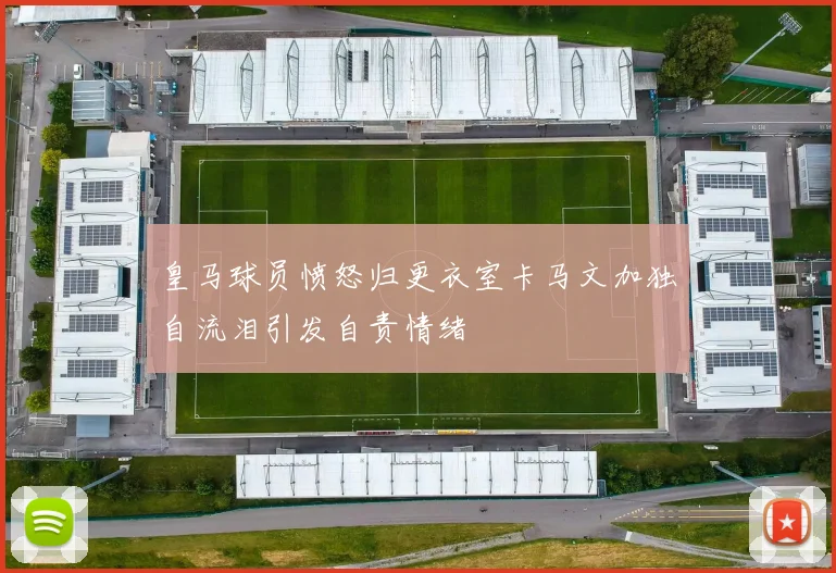皇马球员愤怒归更衣室卡马文加独自流泪引发自责情绪