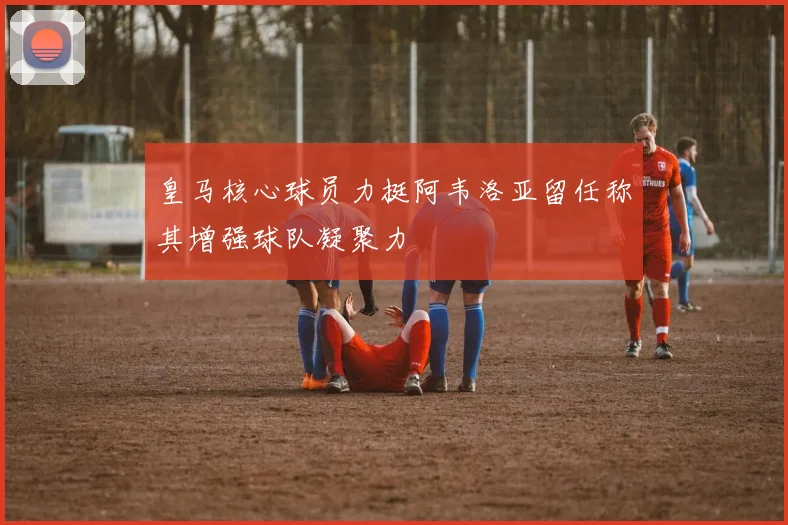 皇马核心球员力挺阿韦洛亚留任称其增强球队凝聚力