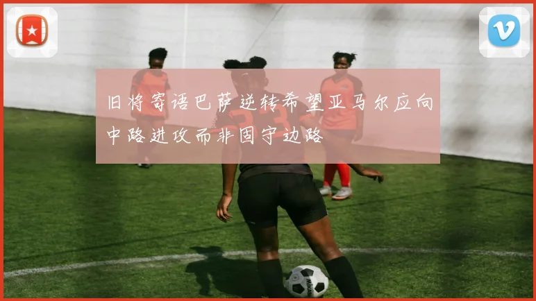 旧将寄语巴萨逆转希望亚马尔应向中路进攻而非固守边路