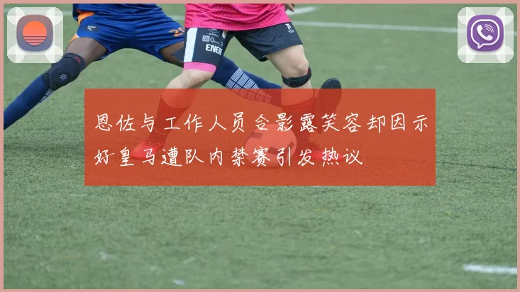 恩佐与工作人员合影露笑容却因示好皇马遭队内禁赛引发热议