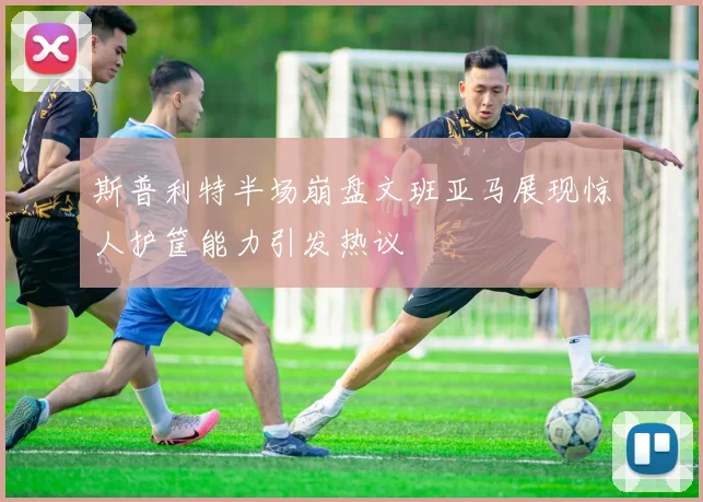 斯普利特半场崩盘文班亚马展现惊人护筐能力引发热议